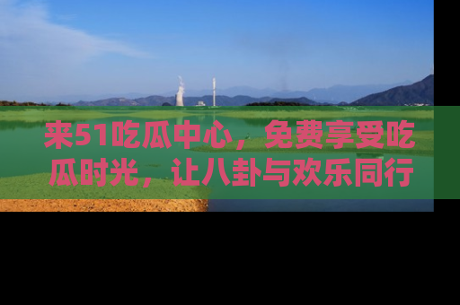 来51吃瓜中心，免费享受吃瓜时光，让八卦与欢乐同行！