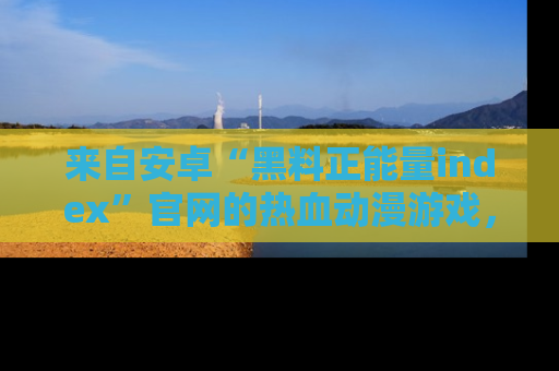 来自安卓“黑料正能量index”官网的热血动漫游戏，聚焦黑料与正能量的精彩时刻