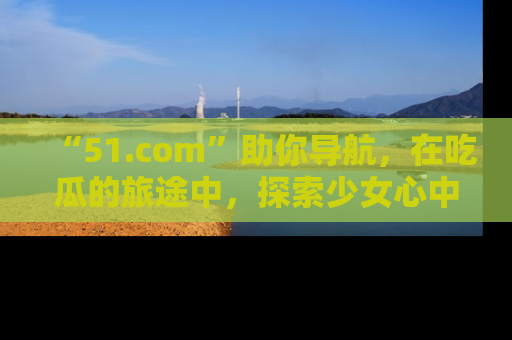 “51.com”助你导航，在吃瓜的旅途中，探索少女心中的小秘密喔！
