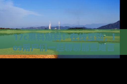 17c黑料爆料!在线互动,ios用户们一起聊聊那些难言之隐吧!