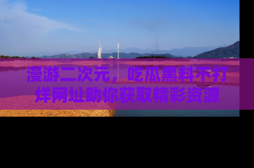 漫游二次元，吃瓜黑料不打烊网址助你获取精彩资源