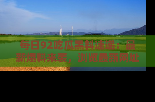 每日92吃瓜黑料速递：最新爆料来袭，浏览最新网址，畅享吃瓜乐趣！