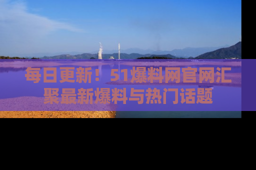 每日更新！51爆料网官网汇聚最新爆料与热门话题