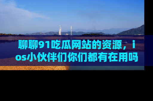 聊聊91吃瓜网站的资源，ios小伙伴们你们都有在用吗？