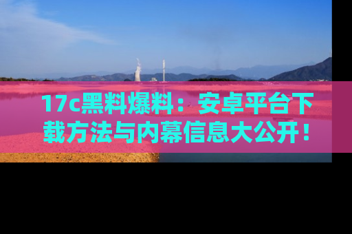 17c黑料爆料:安卓平台下载方法与内幕信息大公开!
