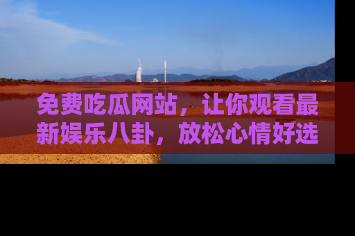 免费吃瓜网站，让你观看最新娱乐八卦，放松心情好选择