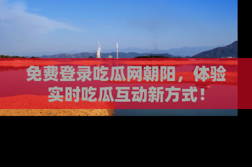 免费登录吃瓜网朝阳，体验实时吃瓜互动新方式！