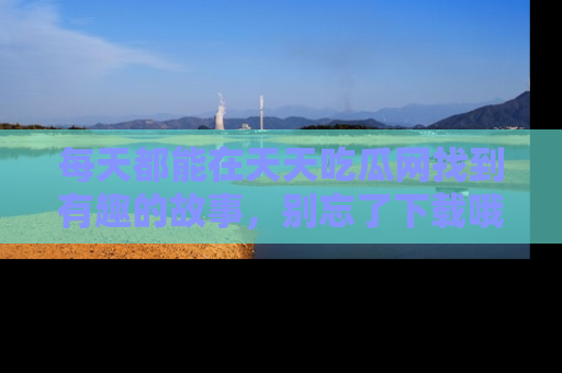 每天都能在天天吃瓜网找到有趣的故事，别忘了下载哦！