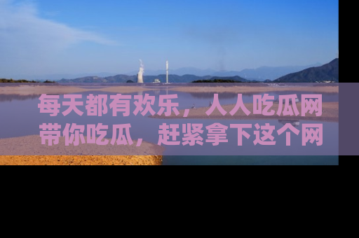 每天都有欢乐，人人吃瓜网带你吃瓜，赶紧拿下这个网址与地址吧！