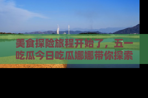 美食探险旅程开始了，五一吃瓜今日吃瓜娜娜带你探索精彩首页线路。