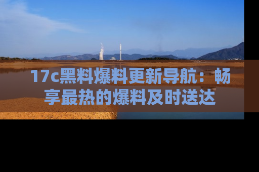 17c黑料爆料更新导航:畅享最热的爆料及时送达