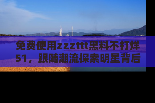 免费使用zzzttt黑料不打烊51，跟随潮流探索明星背后的故事，瘾君子必看！
