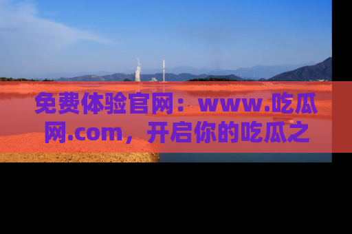 免费体验官网：www.吃瓜网.com，开启你的吃瓜之旅