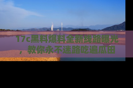 17c黑料爆料全新线路曝光,教你永不迷路吃遍瓜田