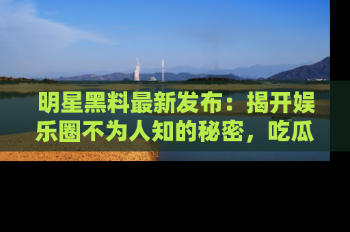 明星黑料最新发布：揭开娱乐圈不为人知的秘密，吃瓜者们请注意！