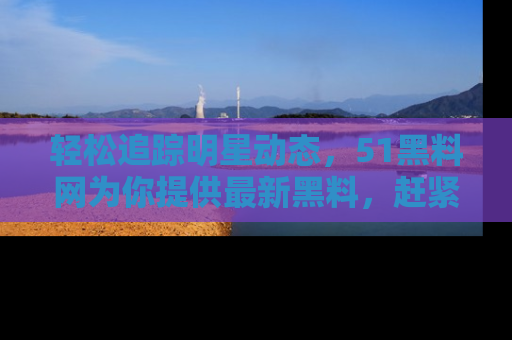 轻松追踪明星动态,51黑料网为你提供最新黑料,赶紧访问网址观看!