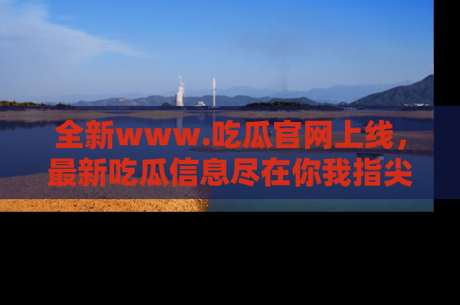 全新www.吃瓜官网上线,最新吃瓜信息尽在你我指尖!