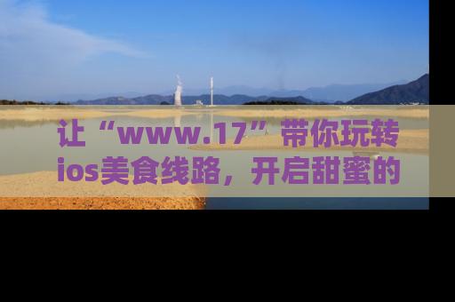 让“www.17”带你玩转ios美食线路,开启甜蜜的吃瓜时光吧!