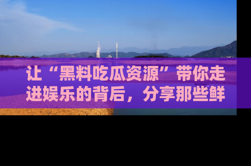 让“黑料吃瓜资源”带你走进娱乐的背后,分享那些鲜为人知的黑料,成为吃瓜界的资深玩家!