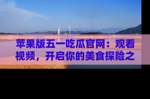苹果版五一吃瓜官网:观看视频,开启你的美食探险之旅!