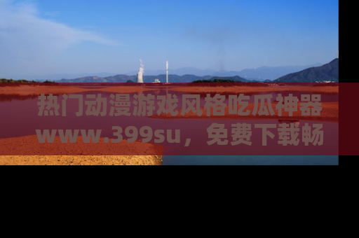 热门动漫游戏风格吃瓜神器www.399su,免费下载畅享精彩