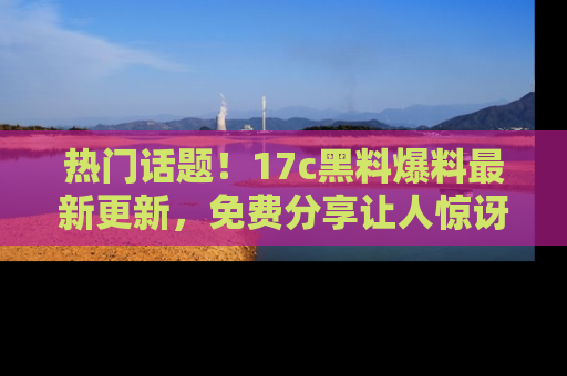 热门话题!17c黑料爆料最新更新,免费分享让人惊讶的事实!