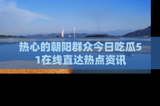 热心的朝阳群众今日吃瓜51在线直达热点资讯