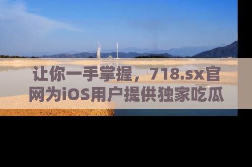 让你一手掌握,718.sx官网为iOS用户提供独家吃瓜内容!