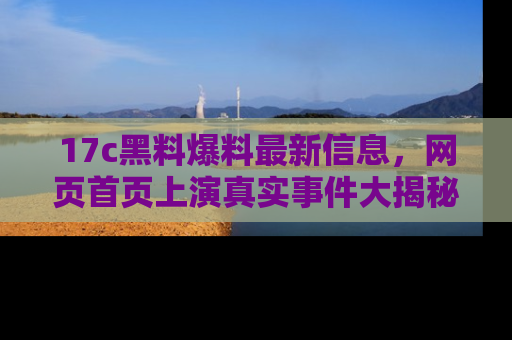 17c黑料爆料最新信息,网页首页上演真实事件大揭秘