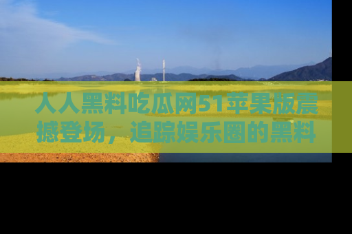 人人黑料吃瓜网51苹果版震撼登场,追踪娱乐圈的黑料与热闻