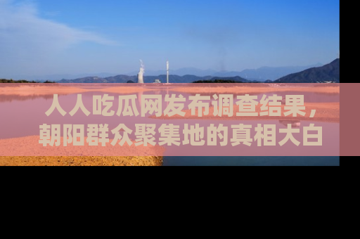 人人吃瓜网发布调查结果,朝阳群众聚集地的真相大白