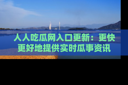 人人吃瓜网入口更新:更快更好地提供实时瓜事资讯