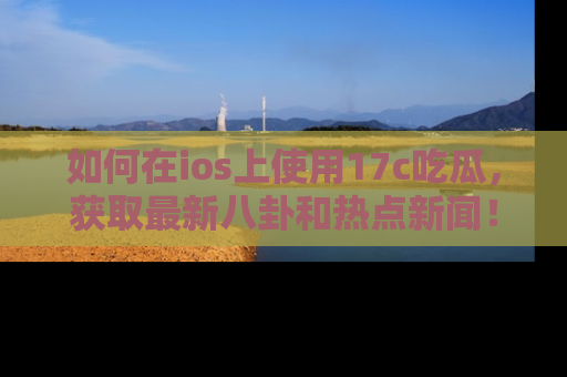 如何在ios上使用17c吃瓜,获取最新八卦和热点新闻!