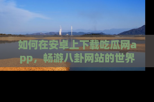 如何在安卓上下载吃瓜网app,畅游八卦网站的世界