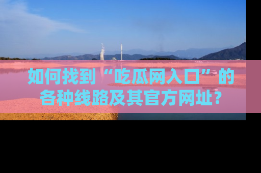 如何找到“吃瓜网入口”的各种线路及其官方网址?