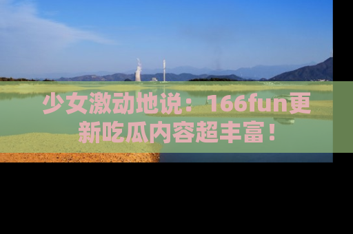 少女激动地说:166fun更新吃瓜内容超丰富!