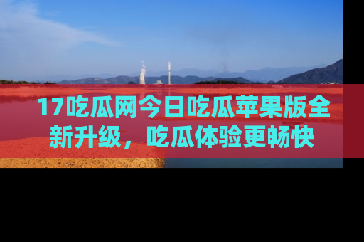17吃瓜网今日吃瓜苹果版全新升级，吃瓜体验更畅快