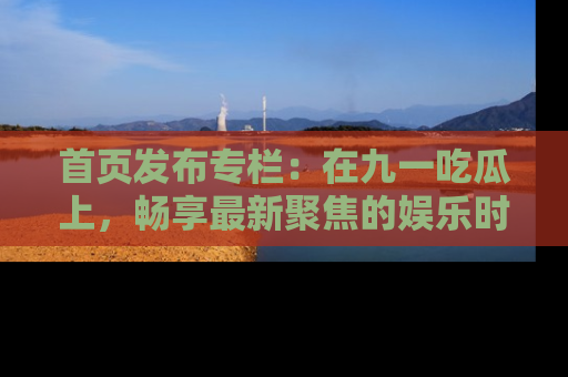 首页发布专栏:在九一吃瓜上,畅享最新聚焦的娱乐时讯