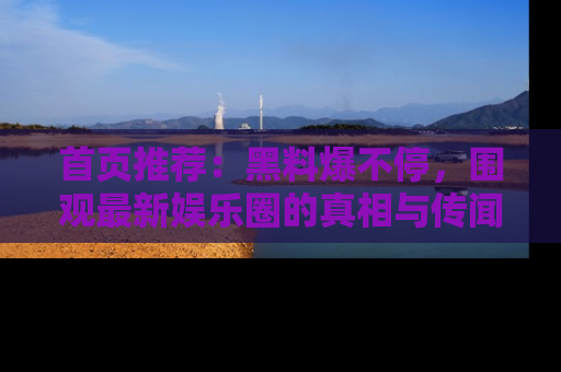 首页推荐:黑料爆不停,围观最新娱乐圈的真相与传闻