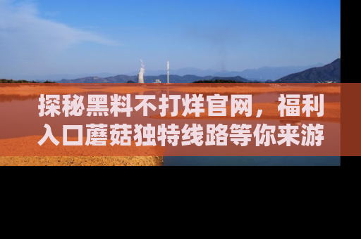 探秘黑料不打烊官网,福利入口蘑菇独特线路等你来游玩!