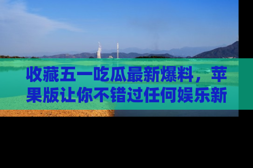 收藏五一吃瓜最新爆料,苹果版让你不错过任何娱乐新闻