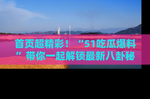 首页超精彩!“51吃瓜爆料”带你一起解锁最新八卦秘闻!