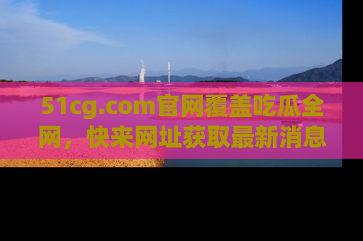 51cg.com官网覆盖吃瓜全网，快来网址获取最新消息与链接！