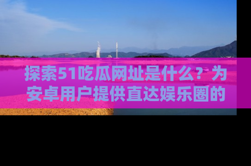 探索51吃瓜网址是什么?为安卓用户提供直达娱乐圈的途径
