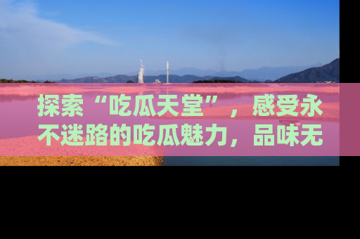 探索“吃瓜天堂”,感受永不迷路的吃瓜魅力,品味无尽的美食!
