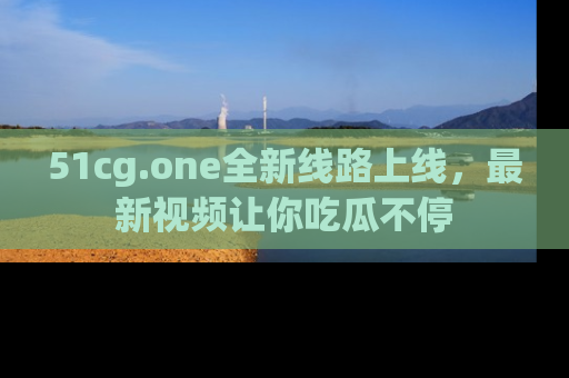 51cg.one全新线路上线，最新视频让你吃瓜不停