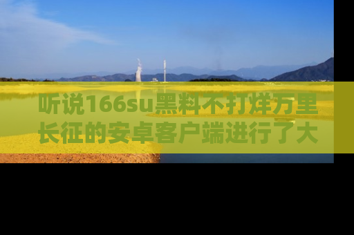听说166su黑料不打烊万里长征的安卓客户端进行了大更新，八卦内容更加精彩与丰富！