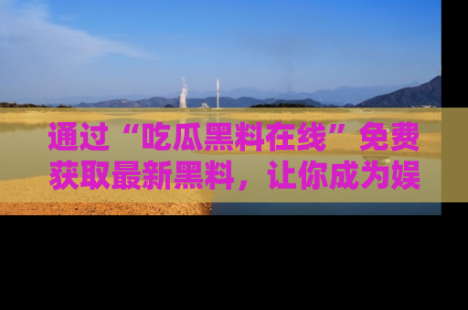 通过“吃瓜黑料在线”免费获取最新黑料,让你成为娱乐圈的内幕专家!