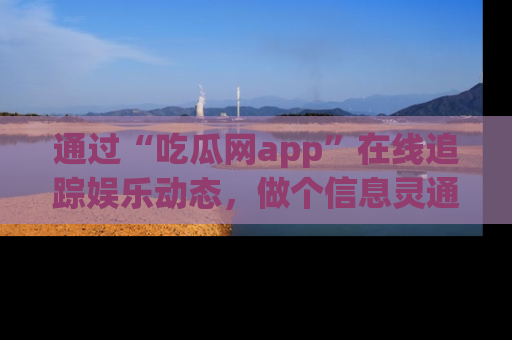 通过“吃瓜网app”在线追踪娱乐动态,做个信息灵通的吃瓜群众!