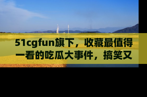 51cgfun旗下，收藏最值得一看的吃瓜大事件，搞笑又精彩！